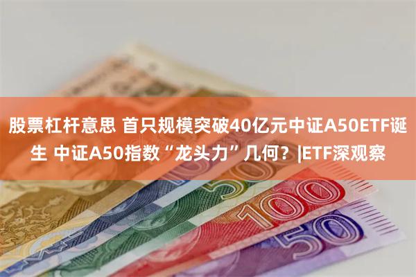 股票杠杆意思 首只规模突破40亿元中证A50ETF诞生 中证A50指数“龙头力”几何？|ETF深观察