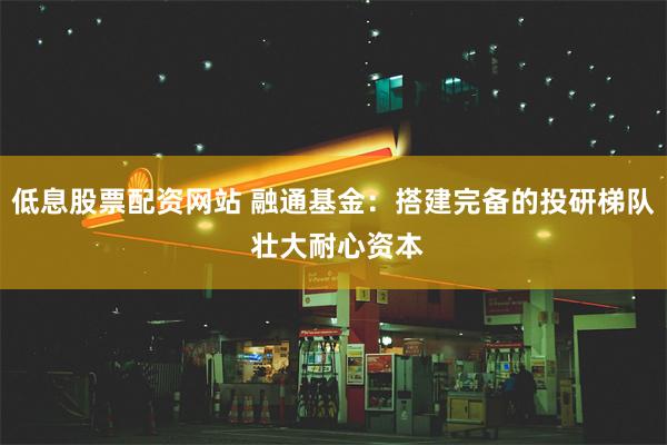 低息股票配资网站 融通基金：搭建完备的投研梯队 壮大耐心资本