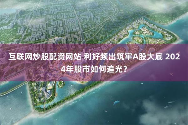 互联网炒股配资网站 利好频出筑牢A股大底 2024年股市如何追光？