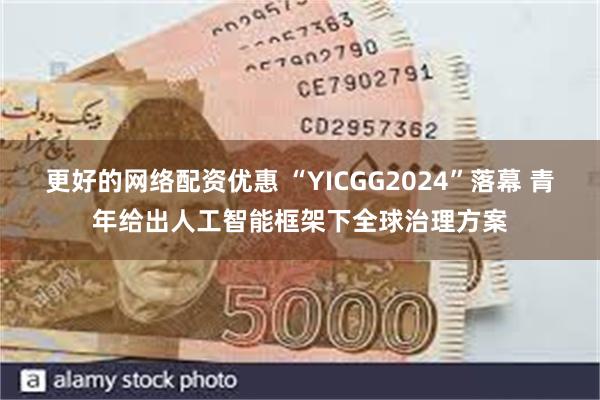 更好的网络配资优惠 “YICGG2024”落幕 青年给出人工智能框架下全球治理方案