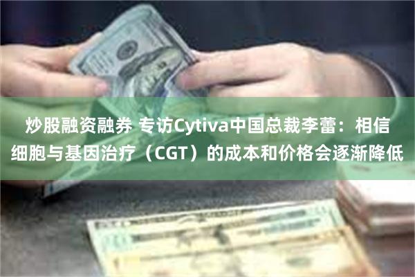 炒股融资融券 专访Cytiva中国总裁李蕾：相信细胞与基因治疗（CGT）的成本和价格会逐渐降低