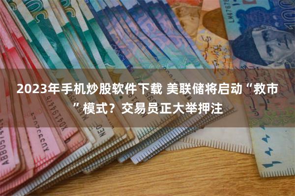 2023年手机炒股软件下载 美联储将启动“救市”模式？交易员正大举押注