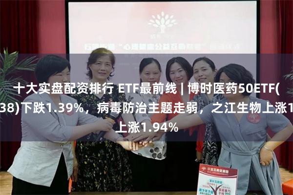 十大实盘配资排行 ETF最前线 | 博时医药50ETF(159838)下跌1.39%，病毒防治主题走弱，之江生物上涨1.94%