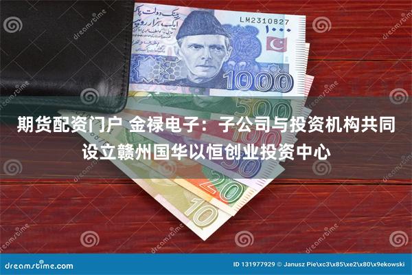 期货配资门户 金禄电子：子公司与投资机构共同设立赣州国华以恒创业投资中心