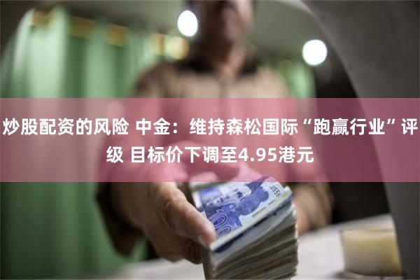 炒股配资的风险 中金：维持森松国际“跑赢行业”评级 目标价下调至4.95港元