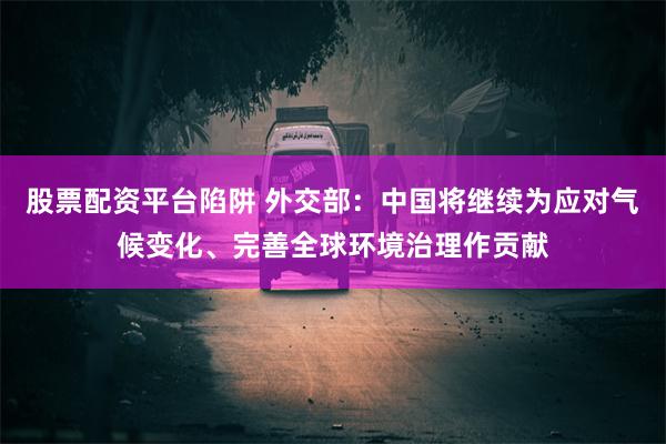 股票配资平台陷阱 外交部：中国将继续为应对气候变化、完善全球环境治理作贡献