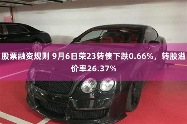 股票融资规则 9月6日荣23转债下跌0.66%，转股溢价率26.37%