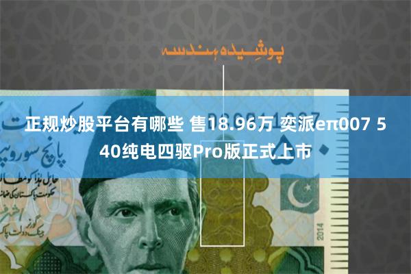 正规炒股平台有哪些 售18.96万 奕派eπ007 540纯电四驱Pro版正式上市