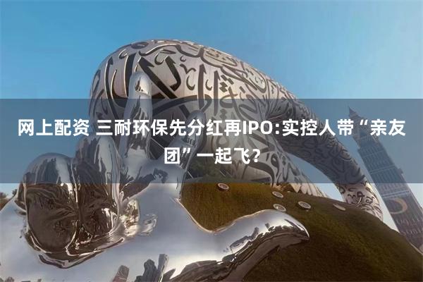 网上配资 三耐环保先分红再IPO:实控人带“亲友团”一起飞？