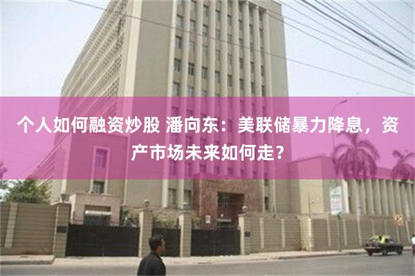 个人如何融资炒股 潘向东：美联储暴力降息，资产市场未来如何走？