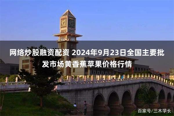 网络炒股融资配资 2024年9月23日全国主要批发市场黄香蕉苹果价格行情