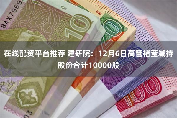 在线配资平台推荐 建研院：12月6日高管褚莹减持股份合计10000股