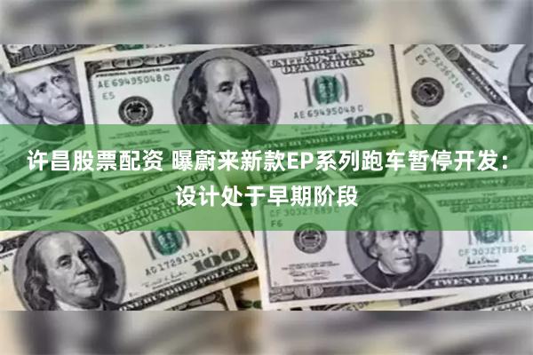 许昌股票配资 曝蔚来新款EP系列跑车暂停开发：设计处于早期阶段