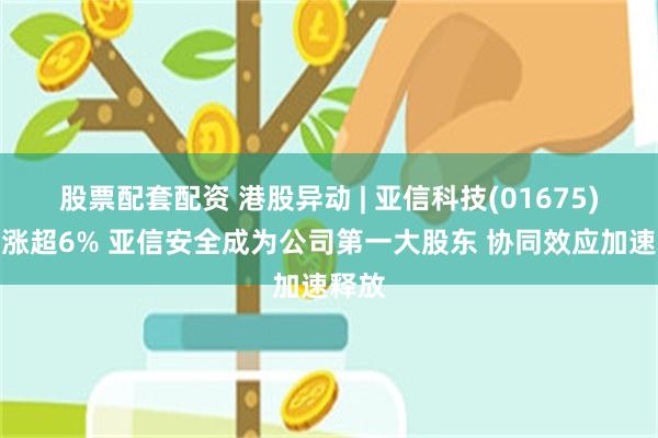 股票配套配资 港股异动 | 亚信科技(01675)早盘涨超6% 亚信安全成为公司第一大股东 协同效应加速释放