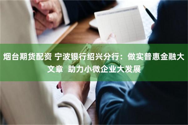 烟台期货配资 宁波银行绍兴分行：做实普惠金融大文章  助力小微企业大发展