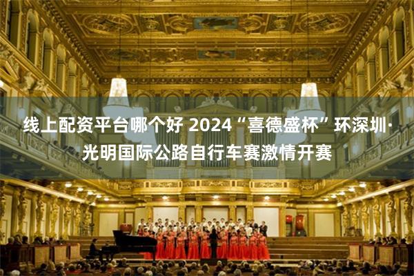 线上配资平台哪个好 2024“喜德盛杯”环深圳·光明国际公路自行车赛激情开赛