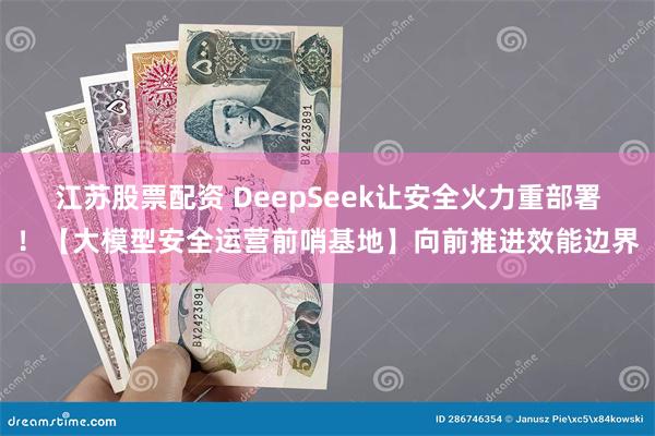 江苏股票配资 DeepSeek让安全火力重部署！【大模型安全运营前哨基地】向前推进效能边界