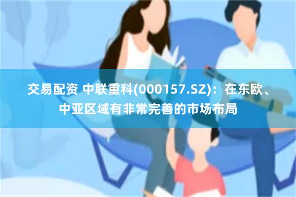 交易配资 中联重科(000157.SZ)：在东欧、中亚区域有非常完善的市场布局